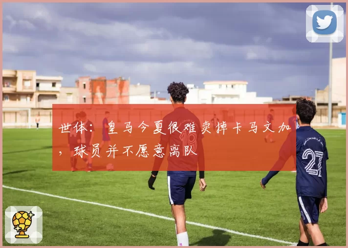 世体：皇马今夏很难卖掉卡马文加，球员并不愿意离队