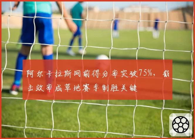阿尔卡拉斯网前得分率突破75%，截击效率成草地赛季制胜关键