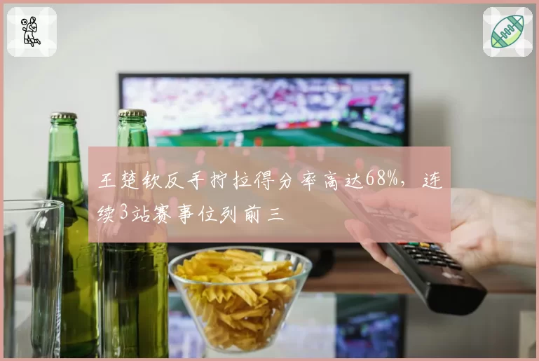 王楚钦反手拧拉得分率高达68%，连续3站赛事位列前三