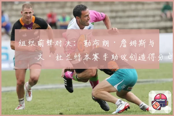 组织前锋对决：勒布朗·詹姆斯与凯文·杜兰特本赛季助攻创造得分能力展望