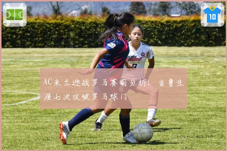 AC米兰迎战罗马赛前分析：吉鲁生涯七次攻破罗马球门