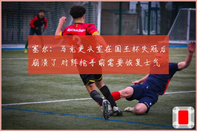 塞尔：马竞更衣室在国王杯失冠后崩溃了 对阵枪手前需要恢复士气