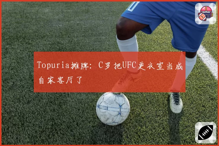 Topuria摊牌：C罗把UFC更衣室当成自家客厅了