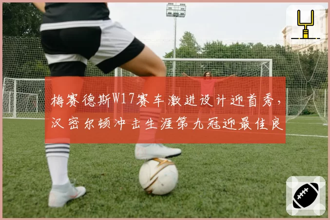 梅赛德斯W17赛车激进设计迎首秀,汉密尔顿冲击生涯第九冠迎最佳良机?