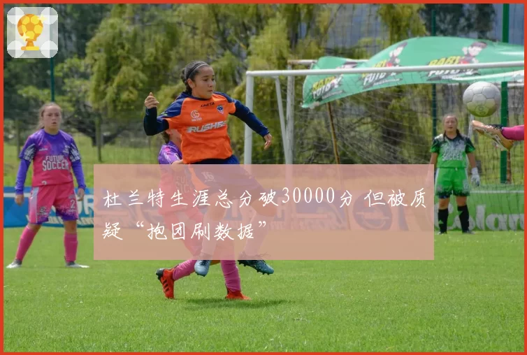 杜兰特生涯总分破30000分 但被质疑“抱团刷数据”