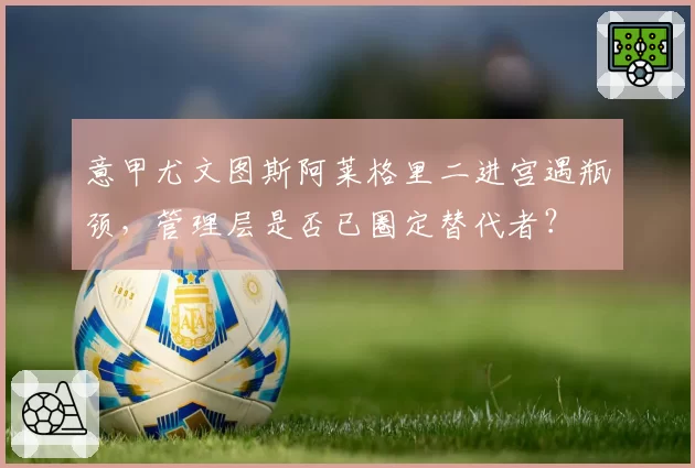 意甲尤文图斯阿莱格里二进宫遇瓶颈，管理层是否已圈定替代者？