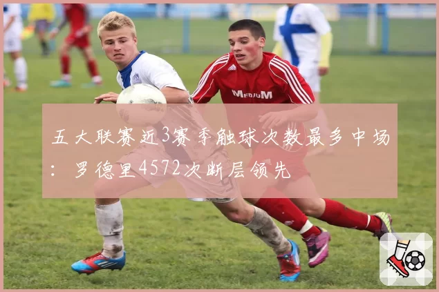 五大联赛近3赛季触球次数最多中场：罗德里4572次断层领先