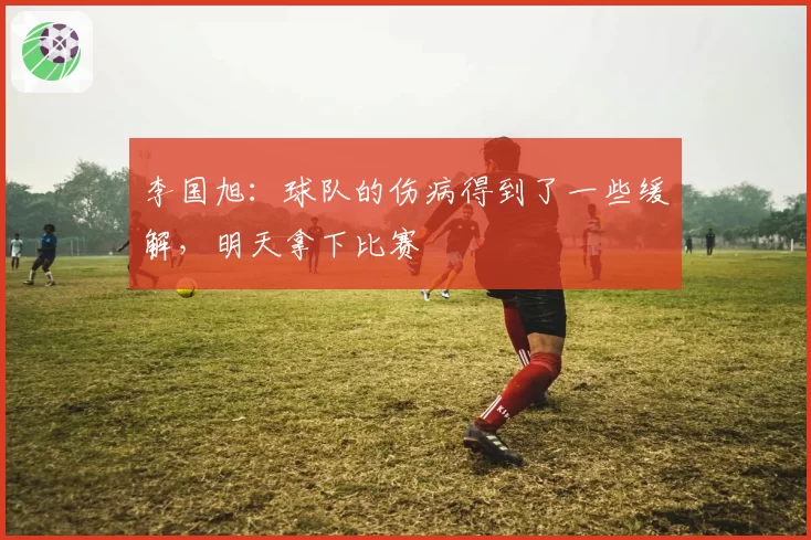 李国旭：球队的伤病得到了一些缓解，明天拿下比赛