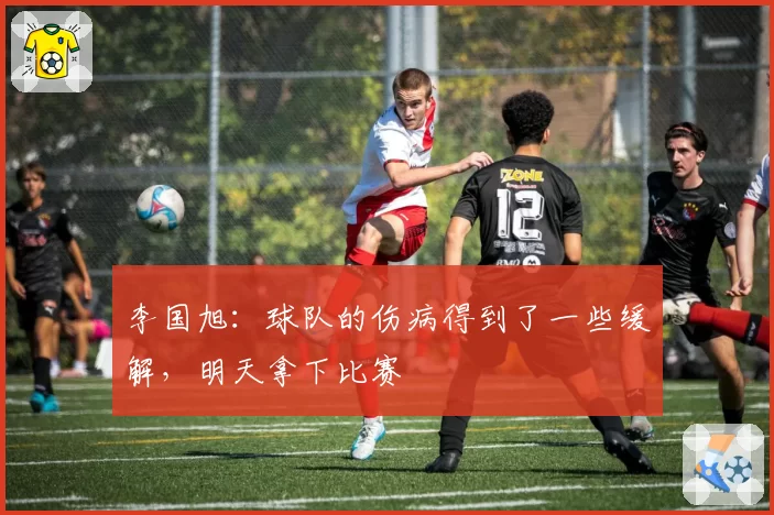 李国旭：球队的伤病得到了一些缓解，明天拿下比赛