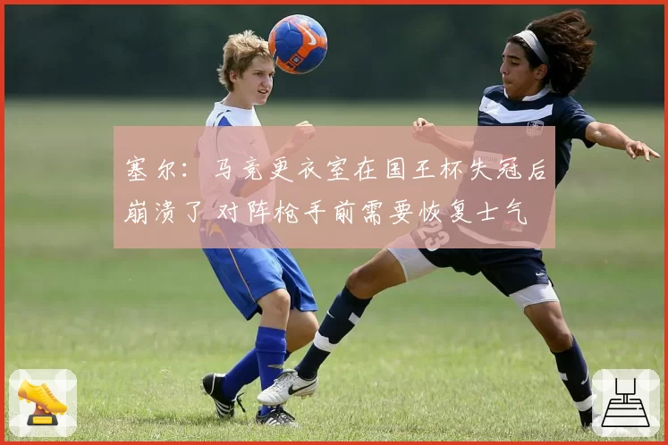 塞尔：马竞更衣室在国王杯失冠后崩溃了 对阵枪手前需要恢复士气