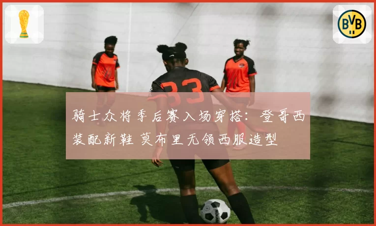 骑士众将季后赛入场穿搭：登哥西装配新鞋 莫布里无领西服造型