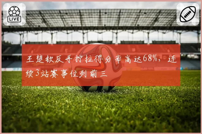 王楚钦反手拧拉得分率高达68%，连续3站赛事位列前三