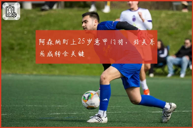 阿森纳盯上25岁意甲门将，好关系或成转会关键