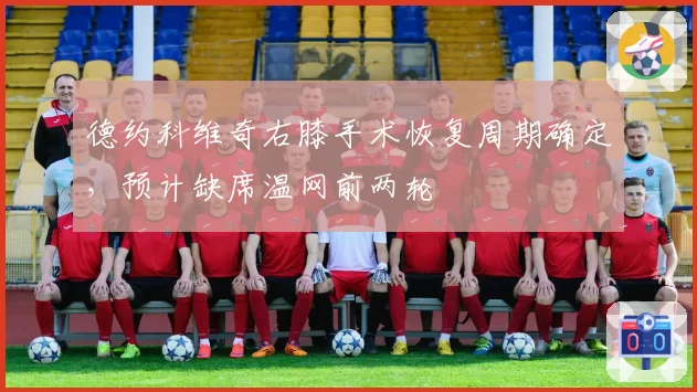 德约科维奇右膝手术恢复周期确定，预计缺席温网前两轮