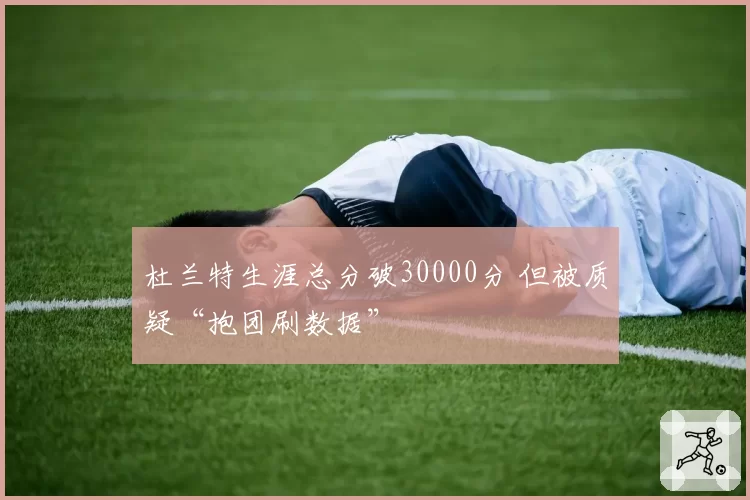 杜兰特生涯总分破30000分 但被质疑“抱团刷数据”