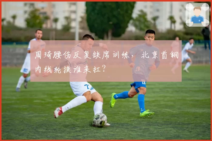 周琦腰伤反复缺席训练，北京首钢内线轮换谁来扛？